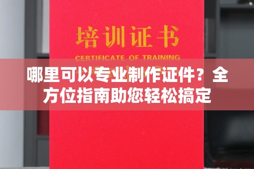 远安哪里可以专业制作证件？全方位指南助您轻松搞定